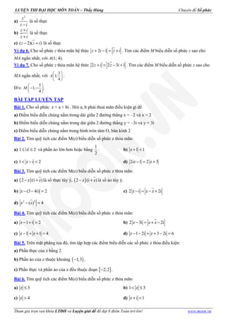 LUYỆN THI ĐẠI HỌC MÔN TOÁN – Thầy Hùng Chuyên đề Số phức
Tham gia trọn vẹn khóa LTĐH và Luyện giải đề để đạt 8 điểm Toán trở lên! www.moon.vn
a)
2
z
z i−
là số thực
b)
z i
z i
+
+
là số thực
c) ( 2)( )z z i− + là số thực
Ví dụ 6. Cho số phức z thỏa mãn hệ thức 2 1z i z i+ − = + . Tìm các điểm M biểu diễn số phức z sao cho
MA ngắn nhất, với A(1; 4).
Ví dụ 7. Cho số phức z thỏa mãn hệ thức 2 2 3 1z i z i+ = − + . Tìm các điểm M biểu diễn số phức z sao cho
MA ngắn nhất, với
3
1;
4
A
 
 
 
.
Đ/s:
5
1; .
4
M
 
− − 
 
BÀI TẬP LUYỆN TẬP
Bài 1. Cho số phức z = a + bi . Hỏi a, b phải thoả mãn điều kiện gì để
a) Điểm biểu diễn chúng nằm trong dải giữa 2 đường thẳng x = –2 và x = 2
b) Điểm biểu diễn chúng nằm trong dải giữa 2 đường thẳng y = –3i và y = 3i
c) Điểm biểu diễn chúng nằm trong hình tròn tâm O, bán kính 2
Bài 2. Tìm quỹ tích các điểm M(z) biểu diễn số phức z thỏa mãn:
a) 1 z 2≤ ≤ và phần ảo lớn hơn hoặc bằng
1
2
. b) z 1 1+ <
c) 1 z i 2< − < d) 2iz 1 2 z 3− = +
Bài 3. Tìm quỹ tích các điểm M(z) biểu diễn số phức z thỏa mãn:
a) ( )2 z (i z)− + là số thực tùy ý, ( )2 z (i z)− + là số ảo tùy ý.
b) z (3 4i) 2− − = c) 2 z i z z 2i− = − +
d) 2 2
z (z) 4− =
Bài 4. Tìm quỹ tích các điểm M(z) biểu diễn số phức z thỏa mãn:
a) z 1 i 2− + = b) 2 z 3i z z 2i− = + −
c) z 1 z 1 4− + + = d) z 1 2i z 3 2i 6− − + + − =
Bài 5. Trên mặt phẳng tọa độ, tìm tập hợp các điểm biểu diễn các số phức z thỏa điều kiện:
a) Phần thực của z bằng 2.
b) Phần ảo của z thuộc khoảng ( )1;3− .
c) Phần thực và phần ảo của z đều thuộc đoạn [ ]2;2− .
Bài 6. Tìm quỹ tích các điểm M(z) biểu diễn số phức z thỏa mãn:
a) z 3≤ b) 1 z 3< ≤
c) z 4> d) z i 1+ <
 