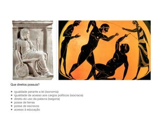 Que direitos possuía?
• igualdade perante a lei (isonomia)
• igualdade de acesso aos cargos políticos (isocracia)
• direito do uso da palavra (isegoria)
• posse de terras
• posse de escravos
• acesso à educação
 