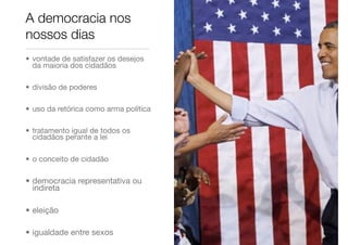• vontade de satisfazer os desejos
da maioria dos cidadãos
• divisão de poderes
• uso da retórica como arma política
• tratamento igual de todos os
cidadãos perante a lei
• o conceito de cidadão
• democracia representativa ou
indireta
• eleição
• igualdade entre sexos
A democracia nos
nossos dias
 
