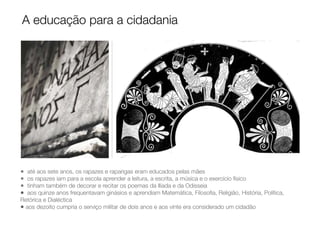 • até aos sete anos, os rapazes e raparigas eram educados pelas mães
• os rapazes iam para a escola aprender a leitura, a escrita, a música e o exercício físico
• tinham também de decorar e recitar os poemas da Ilíada e da Odisseia
• aos quinze anos frequentavam ginásios e aprendiam Matemática, Filosoﬁa, Religião, História, Política,
Retórica e Dialéctica
• aos dezoito cumpria o serviço militar de dois anos e aos vinte era considerado um cidadão
A educação para a cidadania
 