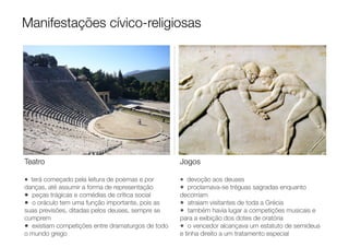Teatro
• terá começado pela leitura de poemas e por
danças, até assumir a forma de representação
• peças trágicas e comédias de crítica social
• o oráculo tem uma função importante, pois as
suas previsões, ditadas pelos deuses, sempre se
cumprem
• existiam competições entre dramaturgos de todo
o mundo grego
Jogos
• devoção aos deuses
• proclamava-se tréguas sagradas enquanto
decorriam
• atraiam visitantes de toda a Grécia
• também havia lugar a competições musicais e
para a exibição dos dotes de oratória
• o vencedor alcançava um estatuto de semideus
e tinha direito a um tratamento especial
Manifestações cívico-religiosas
 