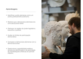 Aprendizagens
• Identiﬁcar a pólis ateniense como um
centro politicamente autónomo
• Mostrar que a democracia ateninese era
uma democracia direta
• Distinguir os órgãos do poder legislativo,
executivo e judicial.
• Avaliar os limites da participação
democrática
• Comparar a democracia ateniense com a
democracia atual
• Desenvolver a sensibilidade estética,
através da identiﬁcação e da apreciação
de manifestações artísticas do período
clássico
 