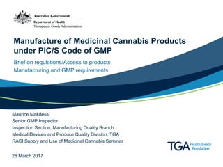 Manufacture of Medicinal Cannabis Products
under PIC/S Code of GMP
Brief on regulations/Access to products
Manufacturing and GMP requirements
Maurice Makdessi
Senior GMP Inspector
Inspection Section, Manufacturing Quality Branch
Medical Devices and Produce Quality Division, TGA
RACI Supply and Use of Medicinal Cannabis Seminar
28 March 2017
 
