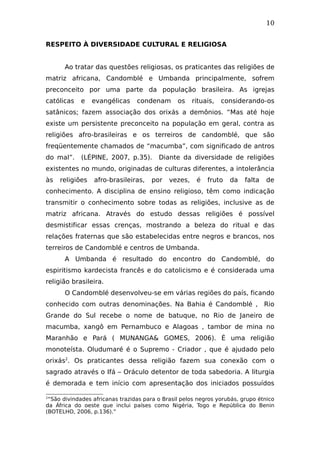 10
RESPEITO À DIVERSIDADE CULTURAL E RELIGIOSA
Ao tratar das questões religiosas, os praticantes das religiões de
matriz africana, Candomblé e Umbanda principalmente, sofrem
preconceito por uma parte da população brasileira. As igrejas
católicas e evangélicas condenam os rituais, considerando-os
satânicos; fazem associação dos orixás a demônios. “Mas até hoje
existe um persistente preconceito na população em geral, contra as
religiões afro-brasileiras e os terreiros de candomblé, que são
freqüentemente chamados de “macumba”, com significado de antros
do mal”. (LÉPINE, 2007, p.35). Diante da diversidade de religiões
existentes no mundo, originadas de culturas diferentes, a intolerância
às religiões afro-brasileiras, por vezes, é fruto da falta de
conhecimento. A disciplina de ensino religioso, têm como indicação
transmitir o conhecimento sobre todas as religiões, inclusive as de
matriz africana. Através do estudo dessas religiões é possível
desmistificar essas crenças, mostrando a beleza do ritual e das
relações fraternas que são estabelecidas entre negros e brancos, nos
terreiros de Candomblé e centros de Umbanda.
A Umbanda é resultado do encontro do Candomblé, do
espiritismo kardecista francês e do catolicismo e é considerada uma
religião brasileira.
O Candomblé desenvolveu-se em várias regiões do país, ficando
conhecido com outras denominações. Na Bahia é Candomblé , Rio
Grande do Sul recebe o nome de batuque, no Rio de Janeiro de
macumba, xangô em Pernambuco e Alagoas , tambor de mina no
Maranhão e Pará ( MUNANGA& GOMES, 2006). É uma religião
monoteísta. Oludumaré é o Supremo - Criador , que é ajudado pelo
orixás2
. Os praticantes dessa religião fazem sua conexão com o
sagrado através o Ifá – Oráculo detentor de toda sabedoria. A liturgia
é demorada e tem início com apresentação dos iniciados possuídos
2
“São divindades africanas trazidas para o Brasil pelos negros yorubás, grupo étnico
da África do oeste que inclui países como Nigéria, Togo e República do Benin
(BOTELHO, 2006, p.136).”
 