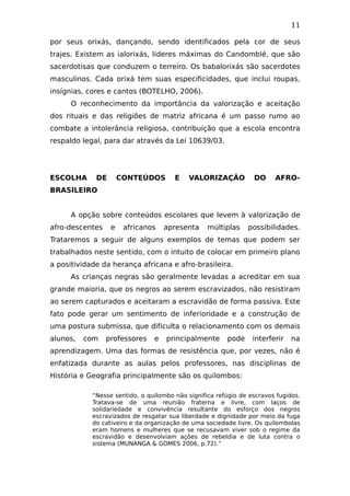 11
por seus orixás, dançando, sendo identificados pela cor de seus
trajes. Existem as ialorixás, lideres máximas do Candomblé, que são
sacerdotisas que conduzem o terreiro. Os babalorixás são sacerdotes
masculinos. Cada orixá tem suas especificidades, que inclui roupas,
insígnias, cores e cantos (BOTELHO, 2006).
O reconhecimento da importância da valorização e aceitação
dos rituais e das religiões de matriz africana é um passo rumo ao
combate a intolerância religiosa, contribuição que a escola encontra
respaldo legal, para dar através da Lei 10639/03.
ESCOLHA DE CONTEÚDOS E VALORIZAÇÃO DO AFRO-
BRASILEIRO
A opção sobre conteúdos escolares que levem à valorização de
afro-descentes e africanos apresenta múltiplas possibilidades.
Trataremos a seguir de alguns exemplos de temas que podem ser
trabalhados neste sentido, com o intuito de colocar em primeiro plano
a positividade da herança africana e afro-brasileira.
As crianças negras são geralmente levadas a acreditar em sua
grande maioria, que os negros ao serem escravizados, não resistiram
ao serem capturados e aceitaram a escravidão de forma passiva. Este
fato pode gerar um sentimento de inferioridade e a construção de
uma postura submissa, que dificulta o relacionamento com os demais
alunos, com professores e principalmente pode interferir na
aprendizagem. Uma das formas de resistência que, por vezes, não é
enfatizada durante as aulas pelos professores, nas disciplinas de
História e Geografia principalmente são os quilombos:
“Nesse sentido, o quilombo não significa refúgio de escravos fugidos.
Tratava-se de uma reunião fraterna e livre, com laços de
solidariedade e convivência resultante do esforço dos negros
escravizados de resgatar sua liberdade e dignidade por meio da fuga
do cativeiro e da organização de uma sociedade livre. Os quilombolas
eram homens e mulheres que se recusavam viver sob o regime da
escravidão e desenvolviam ações de rebeldia e de luta contra o
sistema (MUNANGA & GOMES 2006, p.72).”
 