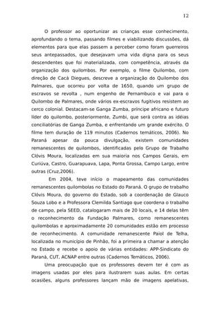 12
O professor ao oportunizar as crianças esse conhecimento,
aprofundando o tema, passando filmes e viabilizando discussões, dá
elementos para que elas passem a perceber como foram guerreiros
seus antepassados, que desejavam uma vida digna para os seus
descendentes que foi materializada, com competência, através da
organização dos quilombos. Por exemplo, o filme Quilombo, com
direção de Cacá Diegues, descreve a organização do Quilombo dos
Palmares, que ocorreu por volta de 1650, quando um grupo de
escravos se revolta , num engenho de Pernambuco e vai para o
Quilombo de Palmares, onde vários ex-escravos fugitivos resistem ao
cerco colonial. Destacam-se Ganga Zumba, príncipe africano e futuro
líder do quilombo, posteriormente, Zumbi, que será contra as idéias
conciliatórias de Ganga Zumba, e enfrentando um grande exército. O
filme tem duração de 119 minutos (Cadernos temáticos, 2006). No
Paraná apesar da pouca divulgação, existem comunidades
remanescentes de quilombos, identificadas pelo Grupo de Trabalho
Clóvis Moura, localizadas em sua maioria nos Campos Gerais, em
Curiúva, Castro, Guarapuava, Lapa, Ponta Grossa, Campo Largo, entre
outras (Cruz,2006).
Em 2004, teve início o mapeamento das comunidades
remanescentes quilombolas no Estado do Paraná. O grupo de trabalho
Clóvis Moura, do governo do Estado, sob a coordenação de Glauco
Souza Lobo e a Professora Clemilda Santiago que coordena o trabalho
de campo, pela SEED, catalogaram mais de 20 locais, e 14 delas têm
o reconhecimento da Fundação Palmares, como remanescentes
quilombolas e aproximadamente 20 comunidades estão em processo
de reconhecimento. A comunidade remanescente Paiol de Telha,
localizada no município de Pinhão, foi a primeira a chamar a atenção
no Estado e recebe o apoio de várias entidades: APP-Sindicato do
Paraná, CUT, ACNAP entre outras (Cadernos Temáticos, 2006).
Uma preocupação que os professores devem ter é com as
imagens usadas por eles para ilustrarem suas aulas. Em certas
ocasiões, alguns professores lançam mão de imagens apelativas,
 