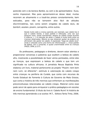 14
parecido com o da boneca Barbie, ou com o da apresentadora Xuxa,
sonho impossível. Mas para aproximarem-se desse ideal, muitas
recorrem ao alisamento e a trazê-los presos constantemente, bem
esticados, para não se tornarem alvo fácil de atitudes
discriminatórias, tais como serem xingadas de cabelo duro, de
bombril, assolan, pixaim, carrapinha, entre outros.
Desde muito cedo a criança aprende, por exemplo, que cabelo liso é
que é cabelo bonito, e esse padrão é reforçado, uma vez que
parecem raros, senão inexistentes, elogios ao cabelo crespo durante
a infância. (...) A intenção de alisar o cabelo é muito forte entre as
crianças observadas. Mesmo as que disseram gostar da própria cor
afirmaram não gostar do cabelo. A expressão “nega do cabelo duro”
ainda é utilizada como uma forma de inferiorização (...) Esse padrão
de beleza, liso e comprido, é quase unanimidade entre as crianças
(FAZZI, 2006, p.117).
Os professores, pedagogos e diretores, devem estar atentos e
proporcionar conversas e palestras que exaltem a beleza do cabelo
afro, mostrando a possibilidade de fazer vários penteados, entre eles
as tranças, que expressam a beleza do cabelo e que tem um
significado na cultura africana. A jornalista Neusa Baptista Pinto
elaborou um livro, material pertencente ao projeto “Pixaim: nem bom
nem ruim, só diferente”- estímulo à valorização do cabelo crespo
entre crianças na periferia de Cuiabá, que conta com recursos do
Fundo Estadual de Fomento à Cultura do Governo do Mato Grosso,
que conta a história de três meninas que enfrentam as manifestações
preconceituosas relacionadas ao cabelo crespo. Material como esse
pode servir de apoio para enriquecer a prática pedagógica em escolas
de ensino fundamental. O título do livro é: Cabelo Ruim? A história de
três meninas aprendendo a se aceitar. M.T., Editora Tanta Tinta, 2006.
 