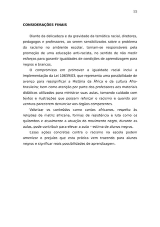 15
CONSIDERAÇÕES FINAIS
Diante da delicadeza e da gravidade da temática racial, diretores,
pedagogos e professores, ao serem sensibilizados sobre o problema
do racismo no ambiente escolar, tornam-se responsáveis pela
promoção de uma educação anti-racista, no sentido de não medir
esforços para garantir igualdades de condições de aprendizagem para
negros e brancos.
O compromisso em promover a igualdade racial inclui a
implementação da Lei 10639/03, que representa uma possibilidade de
avanço para ressignificar a História da África e da cultura Afro-
brasileira; bem como atenção por parte dos professores aos materiais
didáticos utilizados para ministrar suas aulas, tomando cuidado com
textos e ilustrações que possam reforçar o racismo e quando por
ventura parecerem denunciar aos órgãos competentes.
Valorizar os conteúdos como contos africanos, respeito às
religiões de matriz africana, formas de resistência e luta como os
quilombos e atualmente a atuação do movimento negro, durante as
aulas, pode contribuir para elevar a auto – estima de alunos negros.
Essas ações concretas contra o racismo na escola podem
amenizar o prejuízo que esta prática vem trazendo para alunos
negros e significar reais possibilidades de aprendizagem.
 