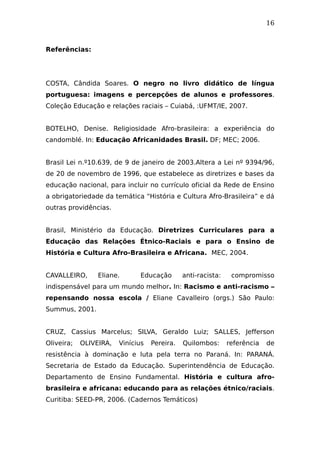 16
Referências:
COSTA, Cândida Soares. O negro no livro didático de língua
portuguesa: imagens e percepções de alunos e professores.
Coleção Educação e relações raciais – Cuiabá, :UFMT/IE, 2007.
BOTELHO, Denise. Religiosidade Afro-brasileira: a experiência do
candomblé. In: Educação Africanidades Brasil. DF; MEC; 2006.
Brasil Lei n.º10.639, de 9 de janeiro de 2003.Altera a Lei nº 9394/96,
de 20 de novembro de 1996, que estabelece as diretrizes e bases da
educação nacional, para incluir no currículo oficial da Rede de Ensino
a obrigatoriedade da temática “História e Cultura Afro-Brasileira” e dá
outras providências.
Brasil, Ministério da Educação. Diretrizes Curriculares para a
Educação das Relações Étnico-Raciais e para o Ensino de
História e Cultura Afro-Brasileira e Africana. MEC, 2004.
CAVALLEIRO, Eliane. Educação anti-racista: compromisso
indispensável para um mundo melhor. In: Racismo e anti-racismo –
repensando nossa escola / Eliane Cavalleiro (orgs.) São Paulo:
Summus, 2001.
CRUZ, Cassius Marcelus; SILVA, Geraldo Luiz; SALLES, Jefferson
Oliveira; OLIVEIRA, Vinícius Pereira. Quilombos: referência de
resistência à dominação e luta pela terra no Paraná. In: PARANÁ.
Secretaria de Estado da Educação. Superintendência de Educação.
Departamento de Ensino Fundamental. História e cultura afro-
brasileira e africana: educando para as relações étnico/raciais.
Curitiba: SEED-PR, 2006. (Cadernos Temáticos)
 