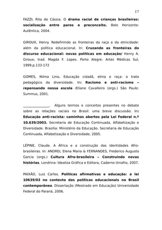 17
FAZZI, Rita de Cássia. O drama racial de crianças brasileiras:
socialização entre pares e preconceito. Belo Horizonte:
Autêntica, 2004.
GIROUX, Henry. Redefinindo as fronteiras da raça e da etnicidade:
além da política educacional. In: Cruzando as fronteiras do
discurso educacional: novas políticas em educação/ Henry A.
Giroux; trad. Magda F. Lopes. Porto Alegre: Artes Médicas Sul,
1999.p.133-172
GOMES, Nilma Lino. Educação cidadã, etnia e raça: o trato
pedagógico da diversidade. In: Racismo e anti-racismo –
repensando nossa escola /Eliane Cavalleiro (orgs.) São Paulo:
Summus, 2001.
________________. Alguns termos e conceitos presentes no debate
sobre as relações raciais no Brasil: uma breve discussão. In:
Educação anti-racista: caminhos abertos pela Lei Federal n.º
10.639/2003. Secretaria de Educação Continuada, Alfabetização e
Diversidade. Brasília: Ministério da Educação, Secretaria de Educação
Continuada, Alfabetização e Diversidade, 2005.
LÉPINE, Claude. A África e a construção das identidades Afro-
brasileiras. In: ANDREI, Elena Maria & FERNANDES, Frederico Augusto
Garcia (orgs.) Cultura Afro-brasileira – Construindo novas
histórias. Londrina: Idealiza Gráfica e Editora, Caderno Uniafro, 2007.
PAIXÃO, Luiz Carlos. Políticas afirmativas e educação: a lei
10639/03 no contexto das políticas educacionais no Brasil
contemporâneo. Dissertação (Mestrado em Educação) Universidade
Federal do Paraná, 2006.
 