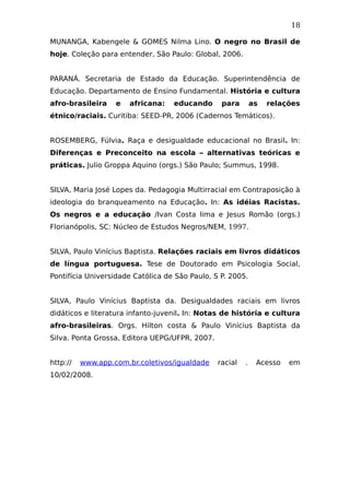 18
MUNANGA, Kabengele & GOMES Nilma Lino. O negro no Brasil de
hoje. Coleção para entender, São Paulo: Global, 2006.
PARANÁ. Secretaria de Estado da Educação. Superintendência de
Educação. Departamento de Ensino Fundamental. História e cultura
afro-brasileira e africana: educando para as relações
étnico/raciais. Curitiba: SEED-PR, 2006 (Cadernos Temáticos).
ROSEMBERG, Fúlvia. Raça e desigualdade educacional no Brasil. In:
Diferenças e Preconceito na escola – alternativas teóricas e
práticas. Julio Groppa Aquino (orgs.) São Paulo; Summus, 1998.
SILVA, Maria José Lopes da. Pedagogia Multirracial em Contraposição à
ideologia do branqueamento na Educação. In: As idéias Racistas.
Os negros e a educação /Ivan Costa lima e Jesus Romão (orgs.)
Florianópolis, SC: Núcleo de Estudos Negros/NEM, 1997.
SILVA, Paulo Vinícius Baptista. Relações raciais em livros didáticos
de língua portuguesa. Tese de Doutorado em Psicologia Social,
Pontifícia Universidade Católica de São Paulo, S P. 2005.
SILVA, Paulo Vinícius Baptista da. Desigualdades raciais em livros
didáticos e literatura infanto-juvenil. In: Notas de história e cultura
afro-brasileiras. Orgs. Hilton costa & Paulo Vinícius Baptista da
Silva. Ponta Grossa, Editora UEPG/UFPR, 2007.
http:// www.app.com.br.coletivos/igualdade racial . Acesso em
10/02/2008.
 
