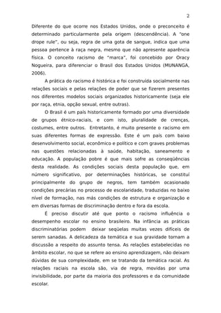 2
Diferente do que ocorre nos Estados Unidos, onde o preconceito é
determinado particularmente pela origem (descendência). A “one
drope rule”, ou seja, regra de uma gota de sangue, indica que uma
pessoa pertence à raça negra, mesmo que não apresente aparência
física. O conceito racismo de “marca”, foi concebido por Oracy
Nogueira, para diferenciar o Brasil dos Estados Unidos (MUNANGA,
2006).
A prática do racismo é histórica e foi construída socialmente nas
relações sociais e pelas relações de poder que se fizerem presentes
nos diferentes modelos sociais organizados historicamente (seja ele
por raça, etnia, opção sexual, entre outras).
O Brasil é um país historicamente formado por uma diversidade
de grupos étnico-raciais, e com isto, pluralidade de crenças,
costumes, entre outros. Entretanto, é muito presente o racismo em
suas diferentes formas de expressão. Este é um país com baixo
desenvolvimento social, econômico e político e com graves problemas
nas questões relacionadas à saúde, habitação, saneamento e
educação. A população pobre é que mais sofre as conseqüências
desta realidade. As condições sociais desta população que, em
número significativo, por determinações históricas, se constituí
principalmente do grupo de negros, tem também ocasionado
condições precárias no processo de escolaridade, traduzidas no baixo
nível de formação, nas más condições de estrutura e organização e
em diversas formas de discriminação dentro e fora da escola.
É preciso discutir até que ponto o racismo influência o
desempenho escolar no ensino brasileiro. Na infância as práticas
discriminatórias podem deixar seqüelas muitas vezes difíceis de
serem sanadas. A delicadeza da temática e sua gravidade tornam a
discussão a respeito do assunto tensa. As relações estabelecidas no
âmbito escolar, no que se refere ao ensino aprendizagem, não deixam
dúvidas de sua complexidade, em se tratando da temática racial. As
relações raciais na escola são, via de regra, movidas por uma
invisibilidade, por parte da maioria dos professores e da comunidade
escolar.
 