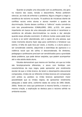 3
Quando se propõe uma discussão com os professores, ela gera
na maioria das vezes, tensão e desconforto. Muitos preferem
silenciar, ao invés de enfrentar o problema. Alguns chegam a negar a
existência de racismo na escola. “A ausência de iniciativas diante de
conflitos raciais entre alunos e alunas mantém o quadro de
discriminação. Diante desses conflitos o “silêncio” revela conivência
com tais procedimentos (CAVALLEIRO, 2001, p.153). Um passo
importante em busca de uma educação anti-racista é reconhecer a
existência de atitudes discriminatórias na escola e dar atenção
quando essas atitudes ocorrerem. O silêncio muitas vezes pode levar
o aluno a se sentir abandonado, sem o apoio de uma pessoa, que
neste momento deveria fazer algo para confortá-lo e fortalecer sua
estima. A falta de ação leva por vezes, a revolta, e o aluno passa a
ser considerado violento, adquirindo o esteriótipo de agressivo e a
violência racial que ele sofreu é desconsiderada. Os diretores,
pedagogos e professores precisam ser sensibilizados para a gravidade
deste problema, que pode deixar seqüelas, que podem acompanhar
até a vida adulta deste aluno.
Estudos demonstram que mesmo em famílias, em que os irmão
são fenotipicamente diferentes, o aluno com fenótipo com
características da raça negra, pode apresentar pior rendimento
escolar do que o irmão branco. Ao terem o desempenho educacional
comparados, irmãos de cor diferente (irmãos brancos em comparação
com pretos ou pardos); os irmão brancos apresentam maior
possibilidade que os irmãos negros, de apresentar rendimento
adequado a idade série, conforme dados do censo de 1991 (SILVA,
2005). Tendo em vista que pertencem à mesma família, e tiveram a
mesma criação, a explicação se desloca para o racismo sofrido no
ambiente escolar.
 
