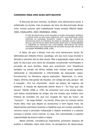 4
CAMINHOS PARA UMA AÇÃO ANTI-RACISTA
O discurso de que vivemos, no Brasil, uma democracia racial, é
enfatizado na escola, mas já passou da hora da descontrução desse
mito; muitos autores vêm trabalhando nesse sentido (PAULO SILVA,
2005; CAVALLEIRO, 2001; MUNANGA, 2006).
O mito da democracia racial, baseado na dupla mestiçagem biológica
e cultural entre as três raças originárias, tem uma penetração muito
profunda na sociedade brasileira: exalta a idéia de convivência
harmoniosa entre os indivíduos de todas as camadas sociais e grupos
étnicos, permitindo às elites dominantes dissimular as desigualdades
e impedindo os membros das comunidades não-brancas de terem
consciência dos sutis mecanismos de exclusão da qual são vítimas na
sociedade (MUNANGA,2006, p.89).
A idéia, de que o Brasil, vive em uma democracia racial, foi
defendida por Gilberto Freire, sociólogo, em seu livro Casa Grande e
Senzala e persiste até os dias atuais. Mas a população negra sofre na
pele no dia-a-dia uma série de situações envolvendo humilhações e
privação de seus direitos, fatos que acontecem com freqüência
também na escola; de forma velada mas muitas vezes explícita,
reforçando e naturalizando a inferioridade da população negra.
Encontramos na literatura alguns exemplos: “Aparecida, 11 anos,
negra, afirmou não gostar de Glauber, um colega de sala, porque ‘ ele
é enjoado... fica me chamando assim de baleia, de negona, de
pretona’. A reação de Aparecida diante disso é : Eu finjo que não
escuto” (FAZZI, 2006, p. 178). Ao comentar com uma amiga negra,
com baixa escolaridade tal artigo, ela me contou que lembra com
tristeza de ocasiões em que era xingada de “pau de fumo”, de
“macaca”, “ de nega fedida”, na escola. Disse que no começo sentia
muito ódio, mas que depois se acostumou e nem ligava mais. Os
depoimentos permitem levantar a hipótese que em muitas ocasiões o
racismo causa a princípio indignação e depois anestesia e a pessoa
começa a aceitar como normal, ou seja, fica naturalizada a suposta
superioridade do branco sobre o negro.
Neste sentido, considera-se importante, promover espaços de
análise e reflexões sobre este tema, na perspectiva de desenvolver
 