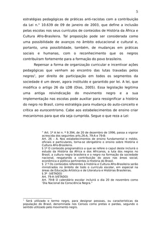 5
estratégias pedagógicas de práticas anti-racistas com a contribuição
da Lei n.° 10.639 de 09 de janeiro de 2003, que define a inclusão
pelas escolas nos seus currículos de conteúdos de História da África e
Cultura Afro-Brasileira. Tal proposição pode ser considerada como
uma possibilidade de avanços no âmbito educacional e cultural e,
portanto, uma possibilidade, também, de mudanças em práticas
sociais e humanas, com o reconhecimento que os negros
contribuíram fortemente para a formação do povo brasileiro.
Repensar a forma de organização curricular e incentivar ações
pedagógicas que venham ao encontro das lutas travadas pelos
negros1
, por direito de participação em todos os segmentos da
sociedade é um dever, agora instituído e garantido por lei. A lei, que
modifica o artigo 26 da LDB (Dias, 2005). Essa legislação legitima
uma antiga reivindicação do movimento negro e a sua
implementação nas escolas pode auxiliar para ressignificar a história
do negro no Brasil, como estratégia para mudança do auto-conceito e
crítica ao eurocentrismo. Cabe aos estabelecimentos de ensino criar
mecanismos para que ela seja cumprida. Segue o que reza a Lei:
“ Art. 1º A lei n. º 9.394, de 20 de dezembro de 1996, passa a vigorar
acrescida dos seguintes arts.26-A, 79-A e 79-B:
Art. 26 – A. Nos estabelecimentos de ensino fundamental e médio,
oficiais e particulares, torna-se obrigatório o ensino sobre História e
Cultura Afro-Brasileira.
§ 1º O conteúdo programático a que se refere o caput deste incluirá o
estudo da História da África e dos Africanos, a luta dos negros no
Brasil, a cultura negra brasileira e o negro na formação da sociedade
nacional, resgatando a contribuição do povo nas áreas social,
econômica e política pertinentes à História do Brasil.
§ 2 º Os conteúdos referentes à história e Cultura Afro-Brasileira serão
ministrados no âmbito de todo o currículo escolar, em especial na
áreas de Educação Artística e de Literatura e Histórias Brasileiras.
§ 3º (VETADO)
Art. 79-A (VETADO)
Art. 79-B O calendário escolar incluirá o dia 20 de novembro como
‘Dia Nacional da Consciência Negra.”
1
Será utilizado o termo negro, para designar pessoas, ou características da
população do Brasil, denominada nos Censos como pretas e pardas, segundo o
sentido utilizado pelo movimento negro.
 