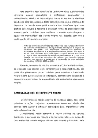 6
Para efetivar a real aplicação da Lei n.º10.639/03 sugere-se que
diretores, equipe pedagógica e professores aprofundem o
conhecimento teórico e metodológico sobre o assunto e viabilizar
condições para consolidação deste conhecimento, com a intenção de
implantar na escola uma prática anti-racista. Propõe-se que uma
prática que repudie o racismo e qualquer forma de preconceito nas
escolas, pode contribuir para melhorar o ensino aprendizagem e
ajudar na manutenção dos alunos negros nas escolas, com voz e
participação ativa neste processo:
Todas as escolas deveriam fazer os professores e os alunos participarem
do currículo anti-racista que, de algum modo, está ligado a projetos da
sociedade em geral. Esta abordagem redefine não somente a
autoridade do professor e a responsabilidade dos alunos, mas situa a
escola como uma força importante na luta por justiça social, econômica
e cultural. Uma pedagogia de resistência pós-moderna e crítica pode
desafiar as fronteiras opressivas do racismo, mas também aquelas
barreiras que corroem e subvertem a construção de uma sociedade
democrática (GIROUX, 1999, p.166).
Portanto, o ensino de História da África e Cultura Afro-Brasileira,
se ensinado nas escolas com compromisso e responsabilidade, por
parte dos professores, pode contribuir para valorizar a identidade
negra e para que os alunos se fortaleçam, permaneçam estudando e
aumentem o percentual de escolaridade, até então baixo, dos alunos
negros.
ARTICULAÇÃO COM O MOVIMENTO NEGRO
Os movimentos negros através de variadas ações, tais como
palestras e ações conjuntas, apresenta-se como um aliado das
escolas para ajudar a articular estratégias para implementar uma
educação anti-racista.
O movimento negro também é muito atuante no cenário
brasileiro, e ao longo da história está travando lutas em busca de
uma sociedade onde os negros tenham seus direitos garantidos. Para
 