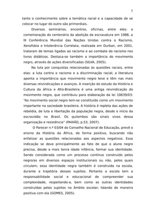 7
tanto o conhecimento sobre a temática racial e a capacidade de se
colocar no lugar do outro são primordiais.
Diversos seminários, encontros, oficinas, entre eles: a
comemoração do centenário da abolição da escravatura em 1988, a
III Conferência Mundial das Nações Unidas contra o Racismo,
Xenofobia e Intolerância Correlata, realizada em Durban, em 2001,
trataram de temas ligados ao racismo e ao combate do racismo nos
livros didáticos. Destaca-se também a importância do movimento
negro, através de ações diversificadas (SILVA, 2005).
Na luta por conquistas relacionadas às questões raciais, entre
elas: a luta contra o racismo e a discriminação racial; a literatura
aponta a importância que movimento negro teve e têm nas mais
diversas reivindicações e avanços. A inserção do estudo da História e
Cultura da áfrica e Afro-Brasileira é uma antiga reivindicação do
movimento negro, que contribuiu para elaboração da lei 10639/03:
“Ao movimento social negro tem-se constituído como um movimento
importante na sociedade brasileira. A história é repleta das ações de
rebeldia, de luta e libertação da população negra, desde o início da
escravidão no Brasil. Os quilombos são sinais vivos dessa
organização e resistência” (PAIXÃO, p.53, 2007).
O Parecer n.º 03/04 do Conselho Nacional de Educação, prevê o
ensino da História da África, de forma positiva, buscando não
enfatizar as questões relacionadas aos aspectos negativos. Essa
indicação se deve principalmente ao fato de que o aluno negro
precisa, desde a mais tenra idade infância, formar sua identidade.
Sendo considerada como um processo contínuo construído pelos
negro/as em diversos espaços institucionais ou não, pelos quais
circulam; essa identidade negra também é construída na escola,
durante a trajetória desses sujeitos. Portanto a escola tem a
responsabilidade social e educacional de compreender sua
complexidade, respeitando-a, bem como as outras identidades
construídas pelos sujeitos no âmbito escolar; lidando de maneira
positiva com ela (GOMES, 2005).
 