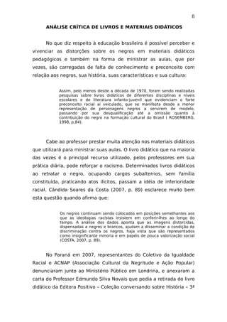 8
ANÁLISE CRÍTICA DE LIVROS E MATERIAIS DIDÁTICOS
No que diz respeito à educação brasileira é possível perceber e
vivenciar as distorções sobre os negros em materiais didáticos
pedagógicos e também na forma de ministrar as aulas, que por
vezes, são carregadas de falta de conhecimento e preconceito com
relação aos negros, sua história, suas características e sua cultura:
Assim, pelo menos desde a década de 1970, foram sendo realizadas
pesquisas sobre livros didáticos de diferentes disciplinas e níveis
escolares e de literatura infanto-juvenil que evidenciam o forte
preconceito racial aí veiculado, que se manifesta desde a menor
representação de personagens negros a servirem de modelo,
passando por sua desqualificação até a omissão quanto à
contribuição do negro na formação cultural do Brasil ( ROSEMBERG,
1998, p.84).
Cabe ao professor prestar muita atenção nos materiais didáticos
que utilizará para ministrar suas aulas. O livro didático que na maioria
das vezes é o principal recurso utilizado, pelos professores em sua
prática diária, pode reforçar o racismo. Determinados livros didáticos
ao retratar o negro, ocupando cargos subalternos, sem família
constituída, praticando atos ilícitos, passam a idéia de inferioridade
racial. Cândida Soares da Costa (2007, p. 89) esclarece muito bem
esta questão quando afirma que:
Os negros continuam sendo colocados em posições semelhantes aos
que as ideologias racistas insistem em conferir-lhes ao longo do
tempo. A análise dos dados aponta que as imagens distorcidas,
dispensadas a negros e brancos, ajudam a disseminar a condição de
discriminação contra os negros, haja vista que são representados
como insignificante minoria e em papéis de pouca valorização social
(COSTA, 2007, p. 89).
No Paraná em 2007, representantes do Coletivo da Igualdade
Racial e ACNAP (Associação Cultural da Negritude e Ação Popular)
denunciaram junto ao Ministério Público em Londrina, e anexaram a
carta do Professor Edmundo Silva Novais que pedia a retirada do livro
didático da Editora Positivo – Coleção conversando sobre História – 3ª
 