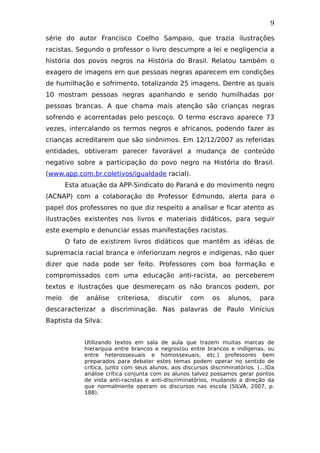 9
série do autor Francisco Coelho Sampaio, que trazia ilustrações
racistas. Segundo o professor o livro descumpre a lei e negligencia a
história dos povos negros na História do Brasil. Relatou também o
exagero de imagens em que pessoas negras aparecem em condições
de humilhação e sofrimento, totalizando 25 imagens. Dentre as quais
10 mostram pessoas negras apanhando e sendo humilhadas por
pessoas brancas. A que chama mais atenção são crianças negras
sofrendo e acorrentadas pelo pescoço. O termo escravo aparece 73
vezes, intercalando os termos negros e africanos, podendo fazer as
crianças acreditarem que são sinônimos. Em 12/12/2007 as referidas
entidades, obtiveram parecer favorável a mudança de conteúdo
negativo sobre a participação do povo negro na História do Brasil.
(www.app.com.br.coletivos/igualdade racial).
Esta atuação da APP-Sindicato do Paraná e do movimento negro
(ACNAP) com a colaboração do Professor Edmundo, alerta para o
papel dos professores no que diz respeito a analisar e ficar atento as
ilustrações existentes nos livros e materiais didáticos, para seguir
este exemplo e denunciar essas manifestações racistas.
O fato de existirem livros didáticos que mantêm as idéias de
supremacia racial branca e inferiorizam negros e indígenas, não quer
dizer que nada pode ser feito. Professores com boa formação e
compromissados com uma educação anti-racista, ao perceberem
textos e ilustrações que desmereçam os não brancos podem, por
meio de análise criteriosa, discutir com os alunos, para
descaracterizar a discriminação. Nas palavras de Paulo Vinícius
Baptista da Silva:
Utilizando textos em sala de aula que trazem muitas marcas de
hierarquia entre brancos e negros(ou entre brancos e indígenas, ou
entre heterossexuais e homossexuais, etc.) professores bem
preparados para debater estes temas podem operar no sentido de
crítica, junto com seus alunos, aos discursos discriminatórios. (...)Da
análise crítica conjunta com os alunos talvez possamos gerar pontos
de vista anti-racistas e anti-discriminatórios, mudando a direção da
que normalmente operam os discursos nas escola (SILVA, 2007, p.
188).
 