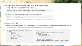 3) API 실행 및 테스트: 작성된 파이프라인을 실행 후, 테스트 코드를 작성하여 평가한다.
4) Streamlit 기반 챗봇 구축
- API 실행: API를 실행하기 위해 다음과 같이 명령어를 입력한다. (app.py)
- Streamlit 공식 사이트에서는 Streamlit 기반으로 챗봇을 구현할 수 있도록 스크립트를 구현한다. 이를 실행중인 API와 연결하여 테스트한다(chat.py).
* Streamlit Chat Script - https://docs.streamlit.io/develop/tutorials/llms/build-conversational-apps
$python3 app.py --sever_address=0.0.0.0 --server_port=8000
- API 테스트: 작성한 각 API에 대한 간단한 테스트를 진행한다. (test/pipeline.py)
(마지막 Stream 테스트에 대하여 명령어로 실행할 경우, 한번에 출력될 수가 있음. IDE로 실행하거나 curl로 실행할 경우 확인 가능.)
$python3 test/pipline.py
def request_api(messages: List[Dict[str, Any]], url: str):
data = {
"id": "test",
"name": "test",
"group_id": "test",
"messages": messages,
"max_query_size": 1024,
"max_response_size": 4096,
"top_k": 3,
"stream": True
}
response = requests.post(url, json=data, stream=True)
return response
# Get chatbot response
response = request_api(st.session_state.messages, args.chat_api)
def _genertor():
for chunk in response:
yield chunk.decode("utf-8")
with st.chat_message("assistant"):
response = st.write_stream(_genertor())
# Add chatbot response to chat history
st.session_state.messages.append({"role": "assistant", "content": response})
...(중략)...
...(중략)...
 