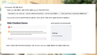 5) Streamlit 기반 챗봇 테스트
- 작성한 chat.py를 실행한다. (물론 3번에서 실행한 app.py가 작동 중이어야 한다.)
- ‘http://localhost:8501’로 접속하여 채팅 테스트를 한다. (테스트 용으로 구축한 것이라, 설정한 반복 메시지가 출력된다.)
이로써, 기본적인 챗봇 파이프라인이 완성되었다. 이후, Retriever, Generator 모델을 개발하여 RAG 챗봇을 구현할 것이다.
$streamlit run chat.py --server.address=localhost --server.port=8501 -- --chat_api=http://localhost:8000/chat
(좌측의 설정 탭은 추후 업데이트할 예정)
 