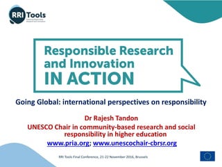 RRI Tools Final Conference, 21-22 November 2016, Brussels
Going Global: international perspectives on responsibility
Dr Rajesh Tandon
UNESCO Chair in community-based research and social
responsibility in higher education
www.pria.org; www.unescochair-cbrsr.org
 