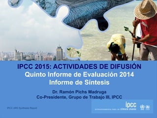 IPCC AR5 Synthesis Report
IPCC 2015: ACTIVIDADES DE DIFUSIÓN
Quinto Informe de Evaluación 2014
Informe de Síntesis
Dr. Ramón Pichs Madruga
Co-Presidente, Grupo de Trabajo III, IPCC
 
