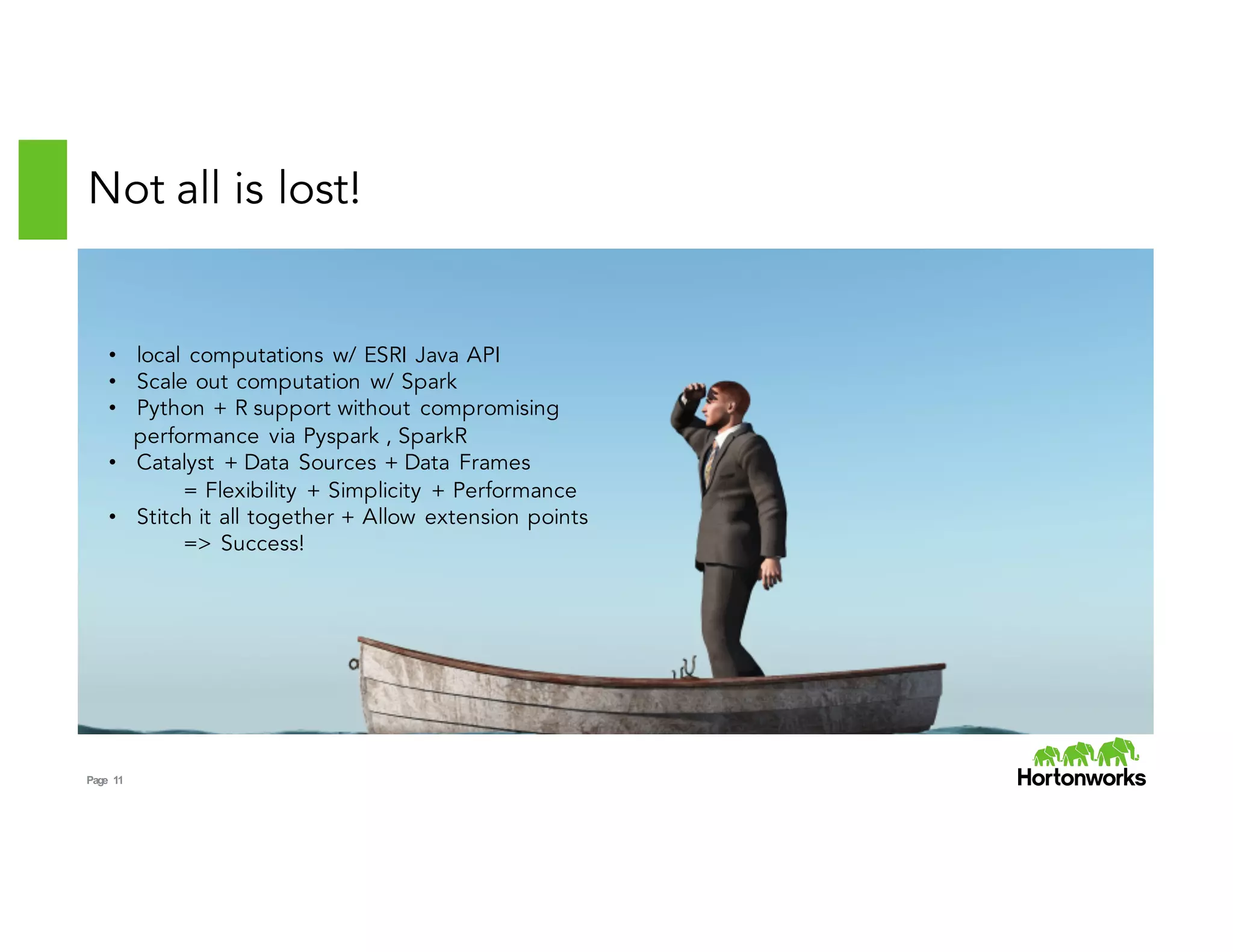 Page 11
Not all is lost!
• local computations w/ ESRI Java API
• Scale out computation w/ Spark
• Python + R support without compromising
performance via Pyspark , SparkR
• Catalyst + Data Sources + Data Frames
= Flexibility + Simplicity + Performance
• Stitch it all together + Allow extension points
=> Success!
 