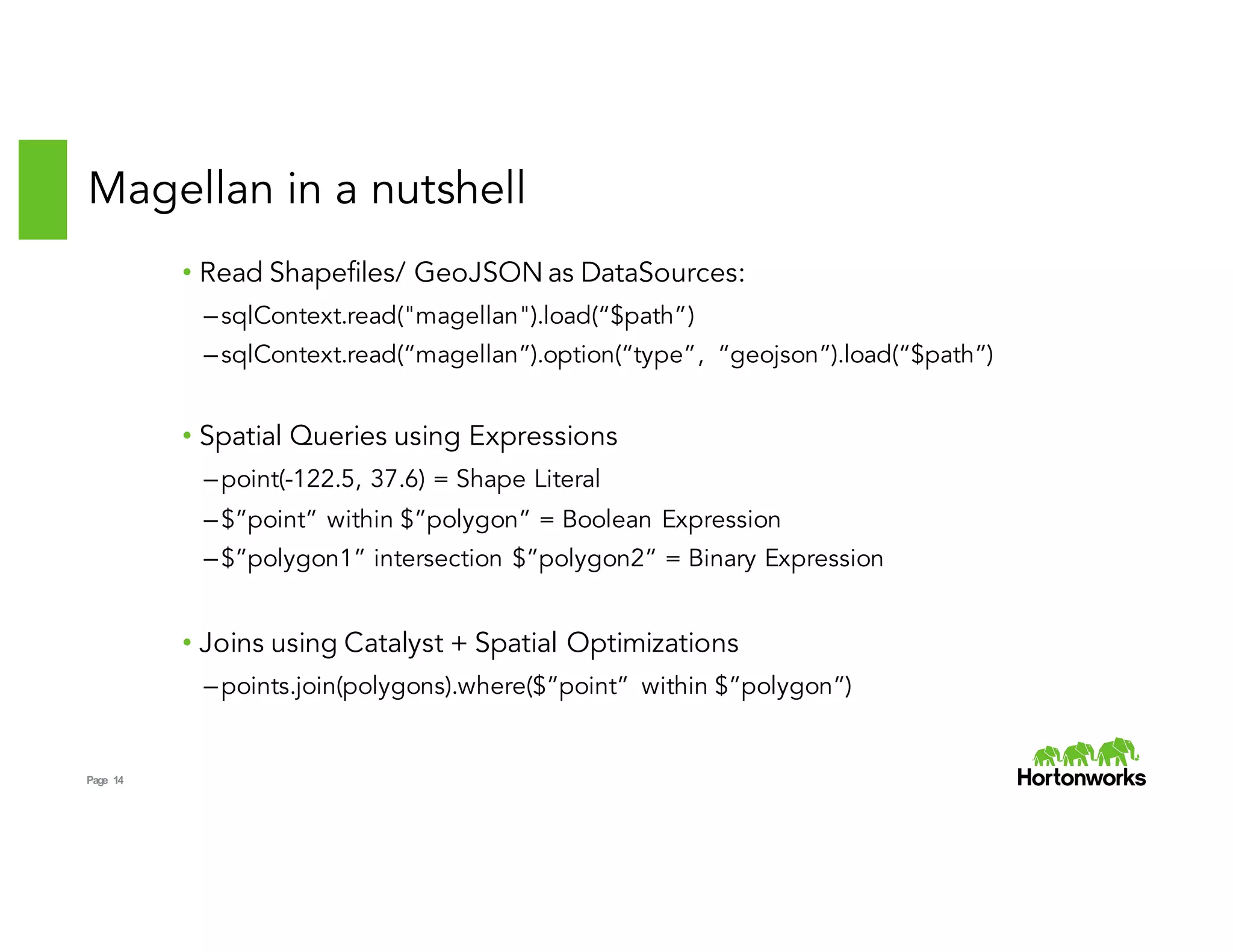 Page 14
Magellan in a nutshell
• Read Shapefiles/ GeoJSON as DataSources:
–sqlContext.read("magellan").load(“$path”)
–sqlContext.read(“magellan”).option(“type”, “geojson”).load(“$path”)
• Spatial Queries using Expressions
–point(-122.5, 37.6) = Shape Literal
–$”point” within $”polygon” = Boolean Expression
–$”polygon1” intersection $”polygon2” = Binary Expression
• Joins using Catalyst + Spatial Optimizations
–points.join(polygons).where($”point” within $”polygon”)
 