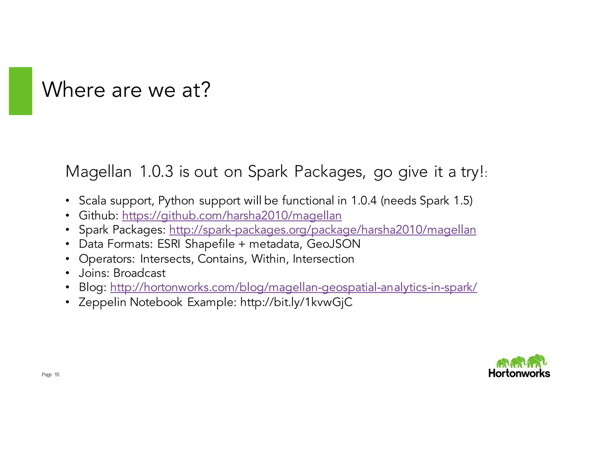 Page 15
Where are we at?
Magellan 1.0.3 is out on Spark Packages, go give it a try!:
• Scala support, Python support will be functional in 1.0.4 (needs Spark 1.5)
• Github: https://github.com/harsha2010/magellan
• Spark Packages: http://spark-packages.org/package/harsha2010/magellan
• Data Formats: ESRI Shapefile + metadata, GeoJSON
• Operators: Intersects, Contains, Within, Intersection
• Joins: Broadcast
• Blog: http://hortonworks.com/blog/magellan-geospatial-analytics-in-spark/
• Zeppelin Notebook Example: http://bit.ly/1kvwGjC
 