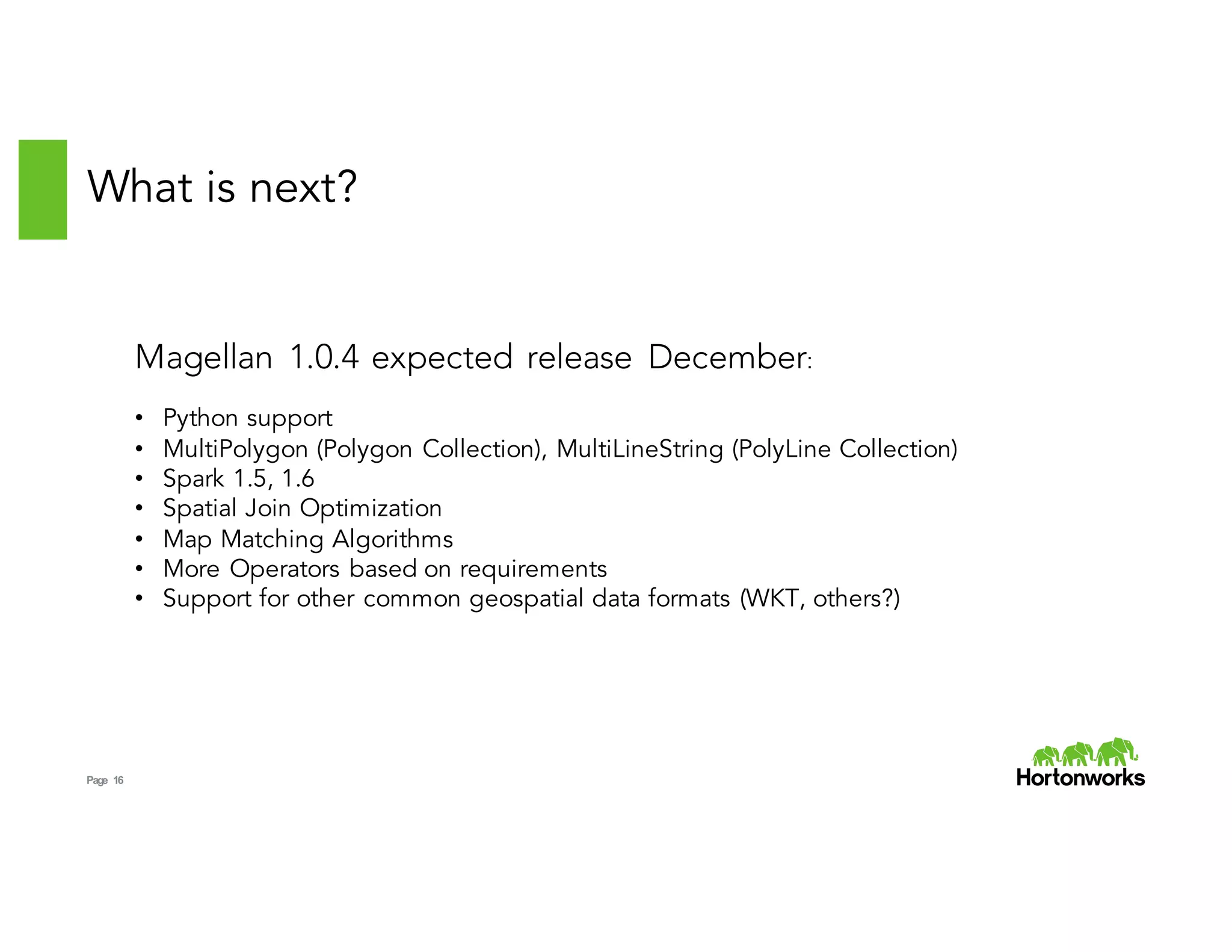 Page 16
What is next?
Magellan 1.0.4 expected release December:
• Python support
• MultiPolygon (Polygon Collection), MultiLineString (PolyLine Collection)
• Spark 1.5, 1.6
• Spatial Join Optimization
• Map Matching Algorithms
• More Operators based on requirements
• Support for other common geospatial data formats (WKT, others?)
 