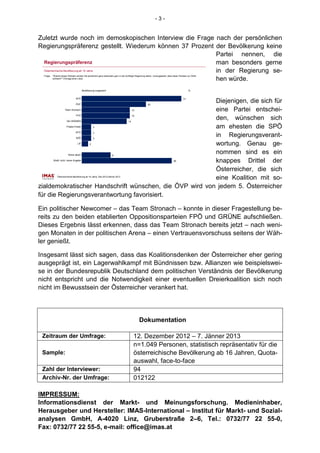 -3-


Zuletzt wurde noch im demoskopischen Interview die Frage nach der persönlichen
Regierungspräferenz gestellt. Wiederum können 37 Prozent der Bevölkerung keine
                                                         Partei nennen, die
  Regierungspräferenz                                    man besonders gerne
  Österreichische Bevölkerung ab 16 Jahre                in der Regierung se-
 Frage:   "Welche dieser Parteien würden Sie persönlich ganz besonders gern in der künftigen Regierung sehen, vorausgesetzt, dass diese Parteien zur Wahl
          antreten?" (Vorlage einer Liste)
                                                         hen würde.
                                        Bevölkerung insgesamt                                                                                    %


                                 SPÖ                                                                                                        31

                                 ÖVP
                                                         Diejenigen, die sich für                       20

                      Team Stronach                      eine Partei entschei-            15

                                 FPÖ                                                      15

                        Die GRÜNEN
                                                         den, wünschen sich          14

                       Piraten-Partei             3      am ehesten die SPÖ
                                 KPÖ              3

                                 BZÖ              3
                                                         in Regierungsverant-
                                  LIF         2          wortung. Genau ge-
                         Keine davon
                                                         nommen sind es ein
                                                                     9

          Weiß nicht, keine Angabe
                                                         knappes Drittel der                                                      28


                                                         Österreicher, die sich
                                                         eine Koalition mit so-
              Österreichische Bevölkerung ab 16 Jahre, Dez.2012/Jänner 2013



zialdemokratischer Handschrift wünschen, die ÖVP wird von jedem 5. Österreicher
für die Regierungsverantwortung favorisiert.

Ein politischer Newcomer – das Team Stronach – konnte in dieser Fragestellung be-
reits zu den beiden etablierten Oppositionsparteien FPÖ und GRÜNE aufschließen.
Dieses Ergebnis lässt erkennen, dass das Team Stronach bereits jetzt – nach weni-
gen Monaten in der politischen Arena – einen Vertrauensvorschuss seitens der Wäh-
ler genießt.

Insgesamt lässt sich sagen, dass das Koalitionsdenken der Österreicher eher gering
ausgeprägt ist, ein Lagerwahlkampf mit Bündnissen bzw. Allianzen wie beispielswei-
se in der Bundesrepublik Deutschland dem politischen Verständnis der Bevölkerung
nicht entspricht und die Notwendigkeit einer eventuellen Dreierkoalition sich noch
nicht im Bewusstsein der Österreicher verankert hat.




                                                                                                Dokumentation

 Zeitraum der Umfrage:                                                                     12. Dezember 2012 – 7. Jänner 2013
                                                                                           n=1.049 Personen, statistisch repräsentativ für die
 Sample:                                                                                   österreichische Bevölkerung ab 16 Jahren, Quota-
                                                                                           auswahl, face-to-face
 Zahl der Interviewer:                                                                     94
 Archiv-Nr. der Umfrage:                                                                   012122

IMPRESSUM:
Informationsdienst der Markt- und Meinungsforschung. Medieninhaber,
Herausgeber und Hersteller: IMAS-International – Institut für Markt- und Sozial-
analysen GmbH, A-4020 Linz, Gruberstraße 2–6, Tel.: 0732/77 22 55-0,
Fax: 0732/77 22 55-5, e-mail: office@imas.at
 
