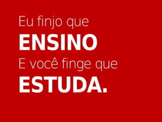 Eu finjo que
ENSINO
E você finge que
ESTUDA.
 