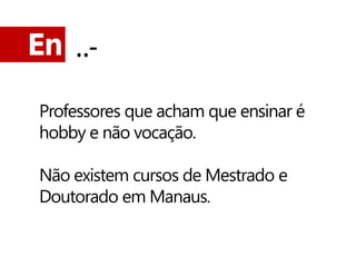 En ..-

 Professores que acham que ensinar é
 hobby e não vocação.

 Não existem cursos de Mestrado e
 Doutorado em Manaus.
 