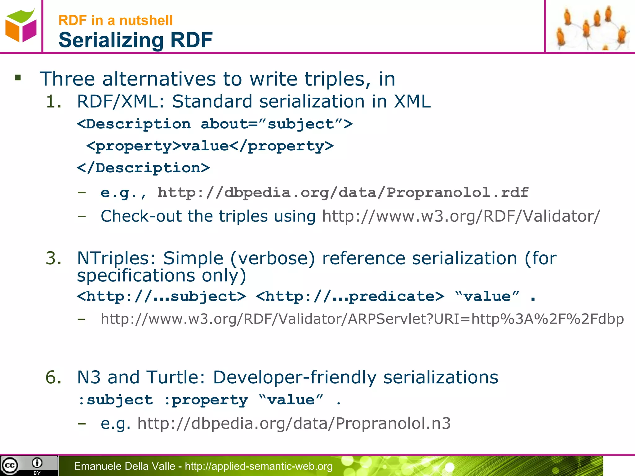 RDF in a nutshell Serializing RDF Three alternatives to write triples, in RDF/XML: Standard serialization in XML <Description about=”subject”> <property>value</property> </Description> e.g.,  http://dbpedia.org/data/Propranolol.rdf   Check-out the triples using  http://www.w3.org/RDF/Validator/   NTriples: Simple (verbose) reference serialization (for specifications only) ‏ <http:// ... subject> <http:// ... predicate> “value”  . http://www.w3.org/RDF/Validator/ARPServlet?URI=http%3A%2F%2Fdbpedia.org%2Fresource%2FPropranolol&PARSE=Parse+URI%3A+&TRIPLES_AND_GRAPH=PRINT_TRIPLES&FORMAT=PNG_EMBED   N3 and Turtle: Developer-friendly serializations  :subject :property “value” . e.g.  http://dbpedia.org/data/Propranolol.n3   