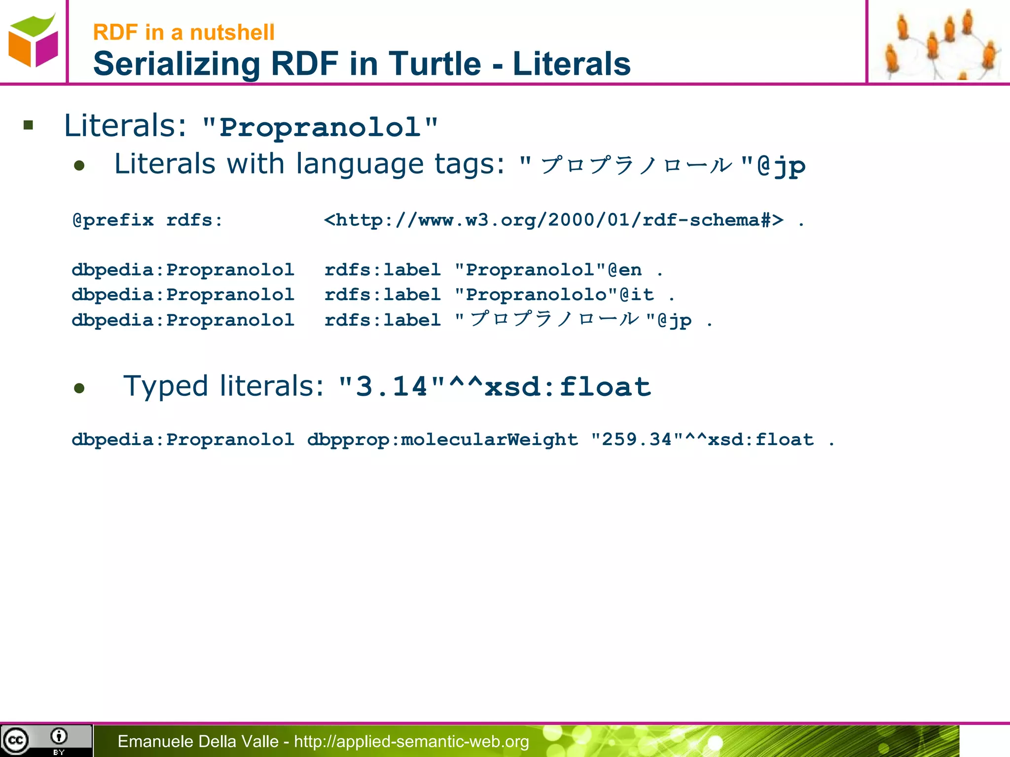 RDF in a nutshell Serializing RDF in Turtle - Literals Literals:  &quot;Propranolol&quot; Literals with language tags:  &quot; プロプラノロール &quot;@jp @prefix rdfs: <http://www.w3.org/2000/01/rdf-schema#> . dbpedia:Propranolol rdfs:label &quot;Propranolol&quot;@en .  dbpedia:Propranolol rdfs:label &quot;Propranololo&quot;@it .  dbpedia:Propranolol rdfs:label &quot; プロプラノロール &quot;@jp . Typed literals:  &quot;3.14&quot;^^xsd:float dbpedia:Propranolol dbpprop:molecularWeight &quot;259.34&quot;^^xsd:float . 