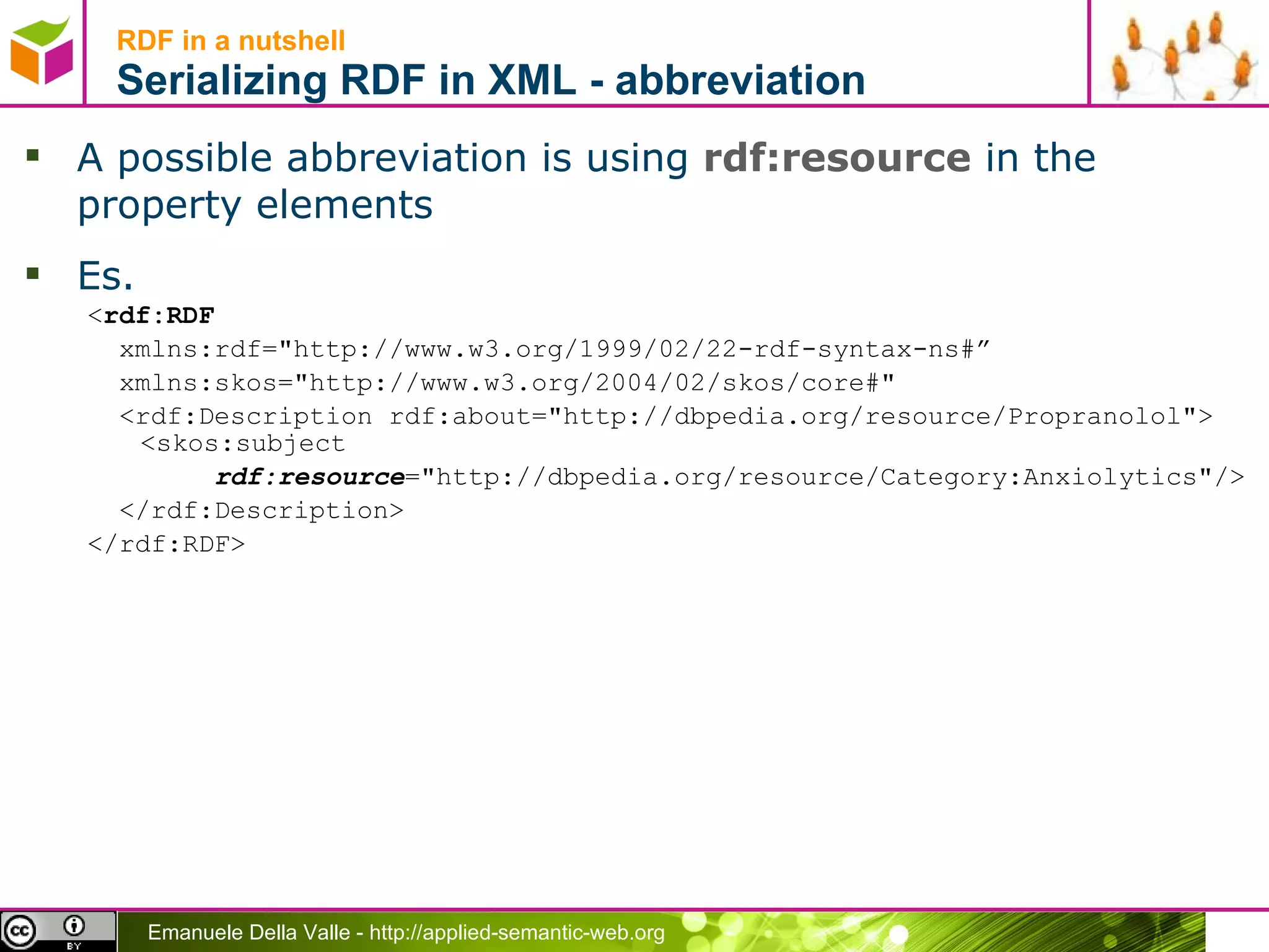 RDF in a nutshell Serializing RDF in XML - abbreviation A possible abbreviation is using  rdf:resource  in the property elements Es. < rdf:RDF xmlns:rdf=&quot;http://www.w3.org/1999/02/22-rdf-syntax-ns#” xmlns:skos=&quot;http://www.w3.org/2004/02/skos/core#&quot; <rdf:Description rdf:about=&quot;http://dbpedia.org/resource/Propranolol&quot;> <skos:subject rdf:resource =&quot;http://dbpedia.org/resource/Category:Anxiolytics&quot;/> </rdf:Description> </rdf:RDF> 
