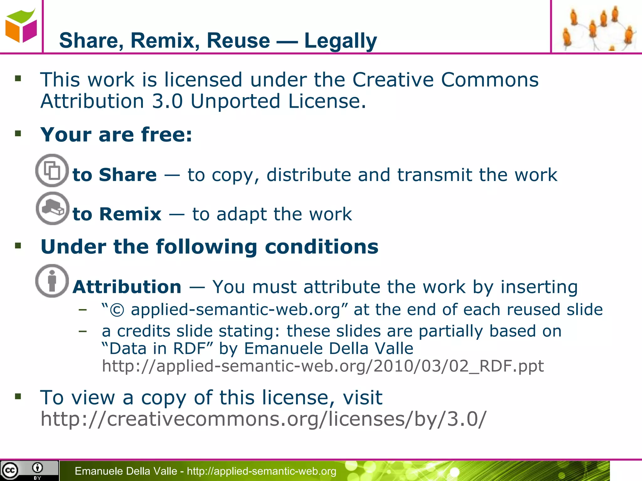 Share, Remix, Reuse — Legally This work is licensed under the Creative Commons Attribution 3.0 Unported License.  Your are free: to Share  — to copy, distribute and transmit the work to Remix  — to adapt the work Under the following conditions Attribution  — You must attribute the work by inserting “ © applied-semantic-web.org” at the end of each reused slide a credits slide stating: these slides are partially based on  “Data in RDF” by Emanuele Della Valle  http://applied-semantic-web.org/2010/03/02_RDF.ppt   To view a copy of this license, visit  http://creativecommons.org/licenses/by/3.0/ 