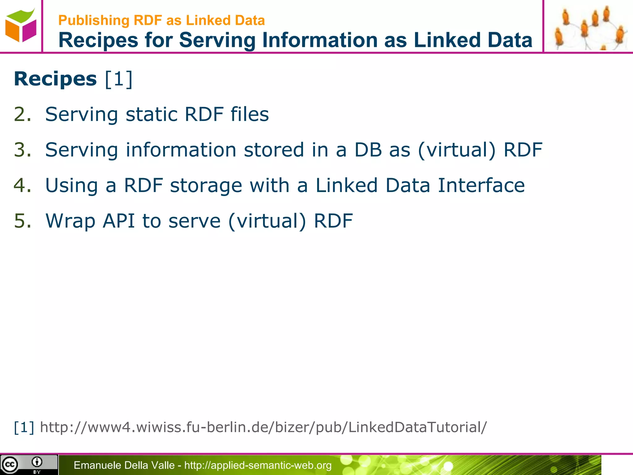 Publishing RDF as Linked Data  Recipes for Serving Information as Linked Data Recipes  [1] Serving static RDF files Serving information stored in a DB as (virtual) RDF  Using a RDF storage with a Linked Data Interface Wrap API to serve (virtual) RDF [1]  http://www4.wiwiss.fu-berlin.de/bizer/pub/LinkedDataTutorial/   