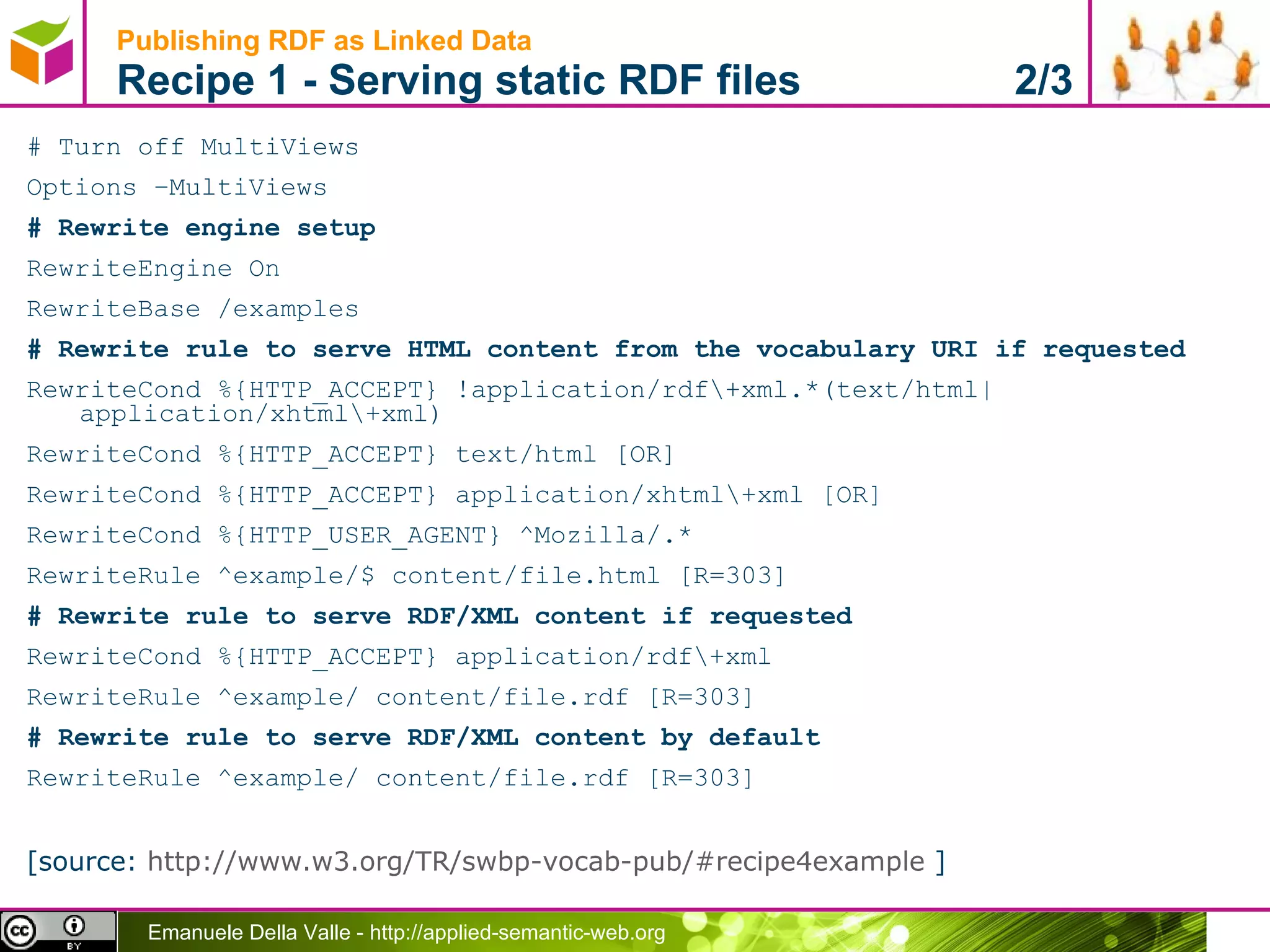 Publishing RDF as Linked Data  Recipe 1 - Serving static RDF files  2/3 # Turn off MultiViews Options –MultiViews # Rewrite engine setup RewriteEngine On RewriteBase /examples # Rewrite rule to serve HTML content from the vocabulary URI if requested RewriteCond %{HTTP_ACCEPT} !application/rdf\+xml.*(text/html|application/xhtml\+xml) RewriteCond %{HTTP_ACCEPT} text/html [OR] RewriteCond %{HTTP_ACCEPT} application/xhtml\+xml [OR] RewriteCond %{HTTP_USER_AGENT} ^Mozilla/.* RewriteRule ^example/$ content/file.html [R=303] # Rewrite rule to serve RDF/XML content if requested RewriteCond %{HTTP_ACCEPT} application/rdf\+xml RewriteRule ^example/ content/file.rdf [R=303] # Rewrite rule to serve RDF/XML content by default RewriteRule ^example/ content/file.rdf [R=303] [source:  http://www.w3.org/TR/swbp-vocab-pub/#recipe4example  ] 