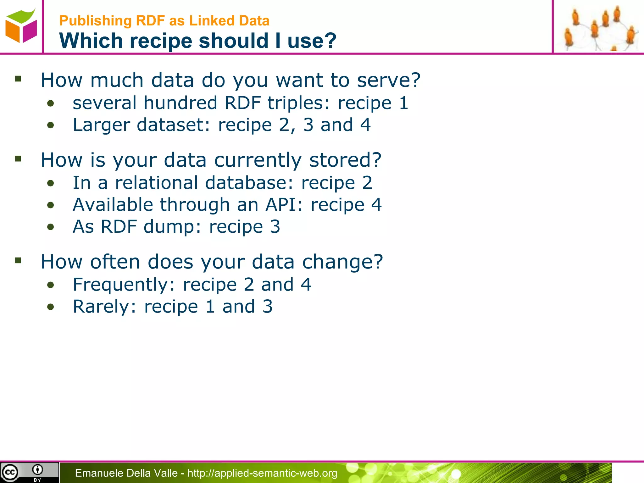 Publishing RDF as Linked Data  Which recipe should I use? How much data do you want to serve?  several hundred RDF triples: recipe 1 Larger dataset: recipe 2, 3 and 4 How is your data currently stored?  In a relational database: recipe 2 Available through an API: recipe 4 As RDF dump: recipe 3 How often does your data change?  Frequently: recipe 2 and 4 Rarely: recipe 1 and 3 