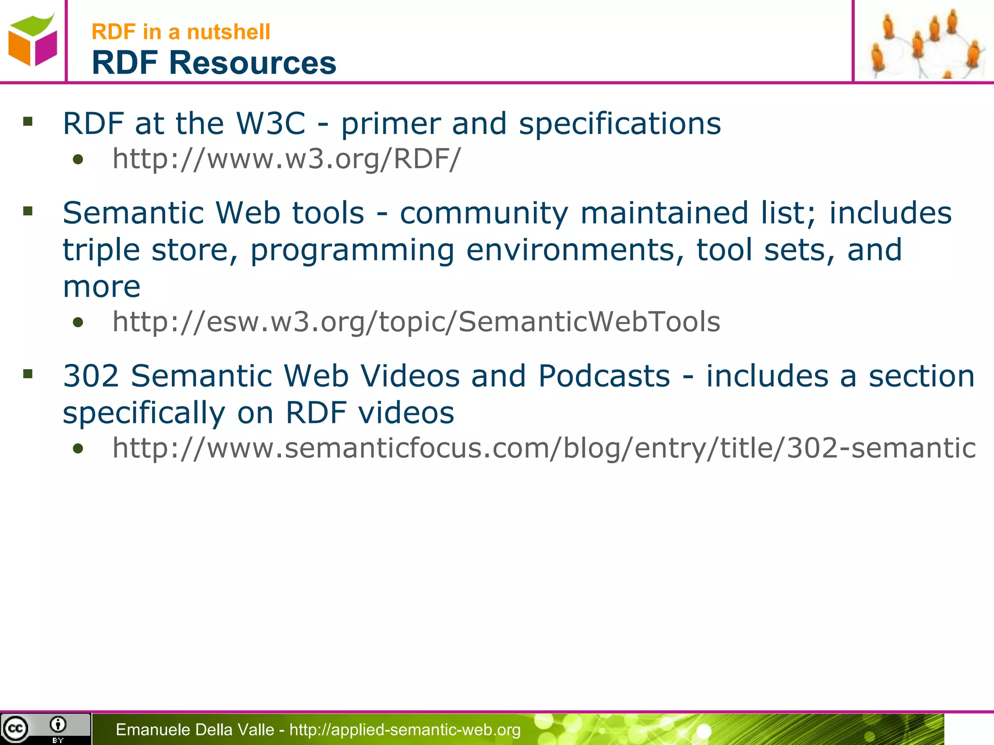 RDF in a nutshell RDF Resources RDF at the W3C - primer and specifications http://www.w3.org/RDF/   Semantic Web tools - community maintained list; includes triple store, programming environments, tool sets, and more http://esw.w3.org/topic/SemanticWebTools   302 Semantic Web Videos and Podcasts - includes a section specifically on RDF videos http://www.semanticfocus.com/blog/entry/title/302-semantic-web-videos-and-podcasts/   