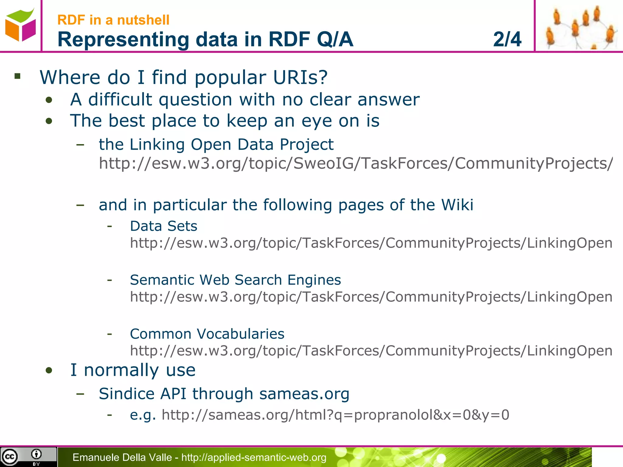 Where do I find popular URIs? A difficult question with no clear answer The best place to keep an eye on is  the Linking Open Data Project  http://esw.w3.org/topic/SweoIG/TaskForces/CommunityProjects/LinkingOpenData   and in particular the following pages of the Wiki Data Sets  http://esw.w3.org/topic/TaskForces/CommunityProjects/LinkingOpenData/DataSets   Semantic Web Search Engines  http://esw.w3.org/topic/TaskForces/CommunityProjects/LinkingOpenData/SemanticWebSearchEngines   Common Vocabularies  http://esw.w3.org/topic/TaskForces/CommunityProjects/LinkingOpenData/CommonVocabularies I normally use Sindice API through sameas.org e.g.  http://sameas.org/html?q=propranolol&x=0&y=0   RDF in a nutshell Representing data in RDF Q/A  2/4 