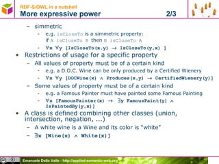 RDF-S/OWL in a nutshell More expressive power  2/3 simmetric e.g.  isCloseTo  is a simmetric property:  if  A isCloseTo B  then  B isCloseTo A  x   y [IsCloseTo(x,y)    IsCloseTo(y,x) ] Restrictions of usage for a specific property All values of property must be of a certain kind e.g. a D.O.C. Wine can be only produced by a Certified Wienery  x   y [DOCWine(x)    Produces(x,y)    CertifiedWienery(y)] Some values of property must be of a certain kind e.g. a Famous Painter must have painted some Famous Painting  x [FamousPainter(x)      y FamousPaint(y)    IsPaintedBy(y,x)] A class is defined combining other classes (union, intersection, negation, ...)  A white wine is a Wine and its color is “white”  x [Wine(x)    White(x)] 