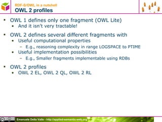 RDF-S/OWL in a nutshell OWL 2 profiles OWL 1 defines only one fragment (OWL Lite) And it isn’t very tractable! OWL 2 defines several different fragments with Useful computational properties E.g., reasoning complexity in range LOGSPACE to PTIME Useful implementation possibilities E.g., Smaller fragments implementable using RDBs OWL 2 profiles OWL 2 EL, OWL 2 QL, OWL 2 RL 