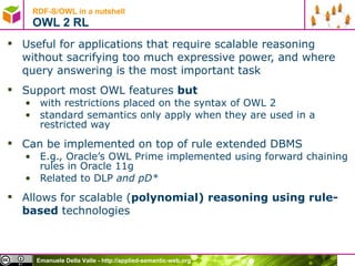RDF-S/OWL in a nutshell OWL 2 RL Useful for applications that require scalable reasoning without sacrifying too much expressive power, and where query answering is the most important task Support most OWL features  but with restrictions placed on the syntax of OWL 2 standard semantics only apply when they are used in a restricted way Can be implemented on top of rule extended DBMS E.g., Oracle’s OWL Prime implemented using forward chaining rules in Oracle 11g Related to DLP  and pD* Allows for scalable ( polynomial) reasoning using rule-based  technologies 