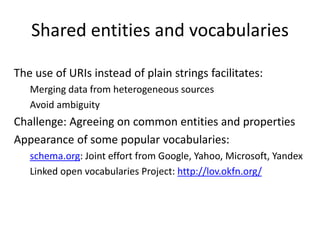 Shared entities and vocabularies
The use of URIs instead of plain strings facilitates:
Merging data from heterogeneous sources
Avoid ambiguity
Challenge: Agreeing on common entities and properties
Appearance of some popular vocabularies:
schema.org: Joint effort from Google, Yahoo, Microsoft, Yandex
Linked open vocabularies Project: http://lov.okfn.org/
 
