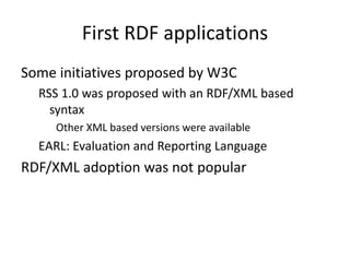 First RDF applications
Some initiatives proposed by W3C
RSS 1.0 was proposed with an RDF/XML based
syntax
Other XML based versions were available
EARL: Evaluation and Reporting Language
RDF/XML adoption was not popular
 