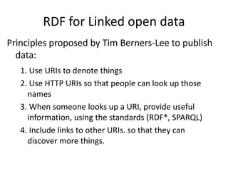 RDF for Linked open data
Principles proposed by Tim Berners-Lee to publish
data:
1. Use URIs to denote things
2. Use HTTP URIs so that people can look up those
names
3. When someone looks up a URI, provide useful
information, using the standards (RDF*, SPARQL)
4. Include links to other URIs. so that they can
discover more things.
 