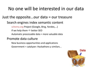 No one will be interested in our data
Just the opposite...our data = our treasure
Search engines index semantic content
schema.org Project (Google, Bing, Yandex,...)
If we help them  better SEO
Automatic processable data = more valuable data
Promote data culture
New business opportunities and applications
Government = catalyzer: Hackathons y similars...
 